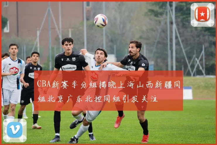 CBA新赛季分组揭晓上海山西新疆同组北京广东北控同组引发关注