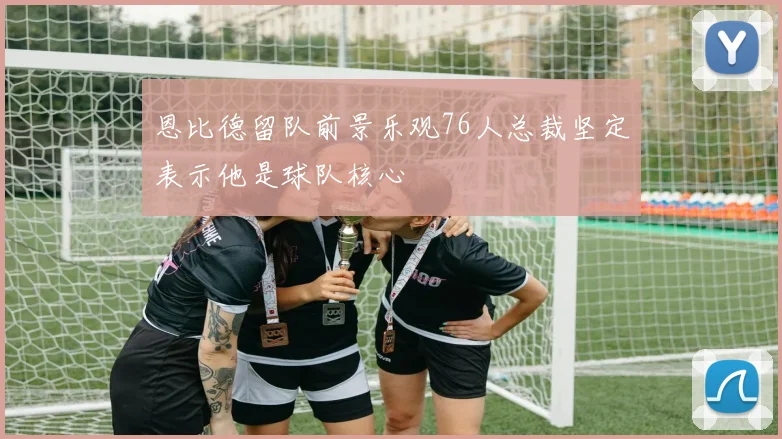 恩比德留队前景乐观76人总裁坚定表示他是球队核心
