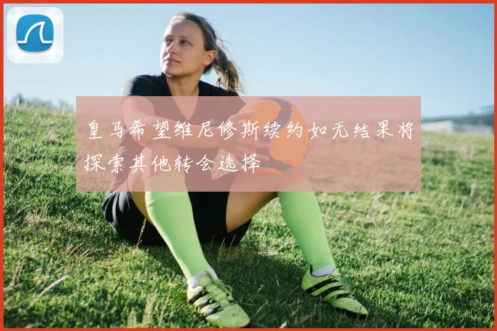 皇马希望维尼修斯续约如无结果将探索其他转会选择