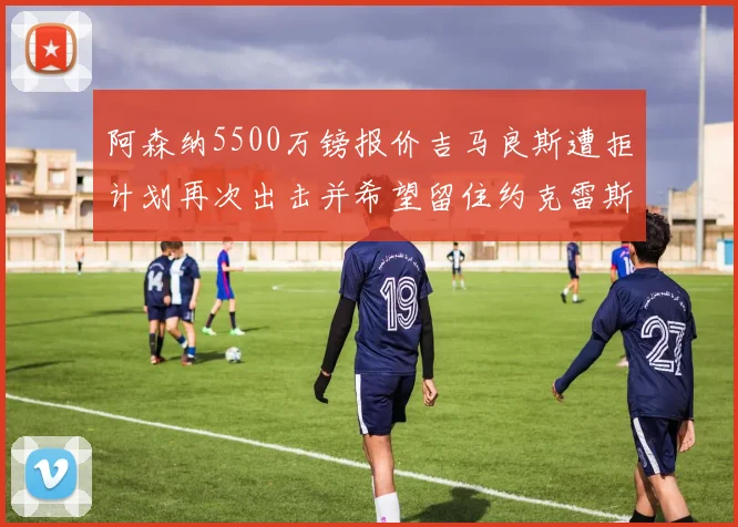 阿森纳5500万镑报价吉马良斯遭拒计划再次出击并希望留住约克雷斯