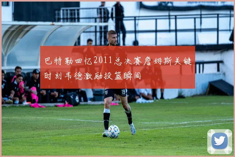 巴特勒回忆2011总决赛詹姆斯关键时刻韦德激励投篮瞬间