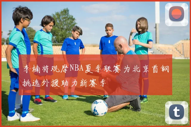 李楠将观摩NBA夏季联赛为北京首钢挑选外援助力新赛季