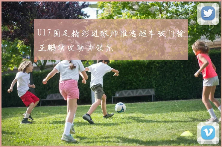 U17国足精彩进球帅惟浩超车破门徐正鹏助攻助力领先