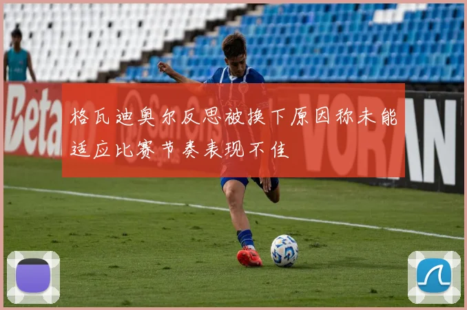 格瓦迪奥尔反思被换下原因称未能适应比赛节奏表现不佳