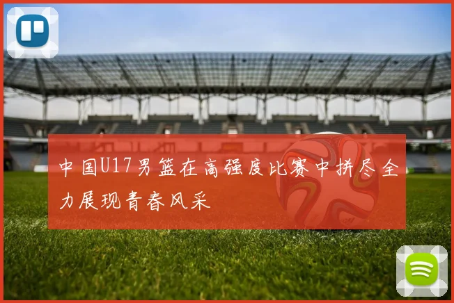 中国U17男篮在高强度比赛中拼尽全力展现青春风采