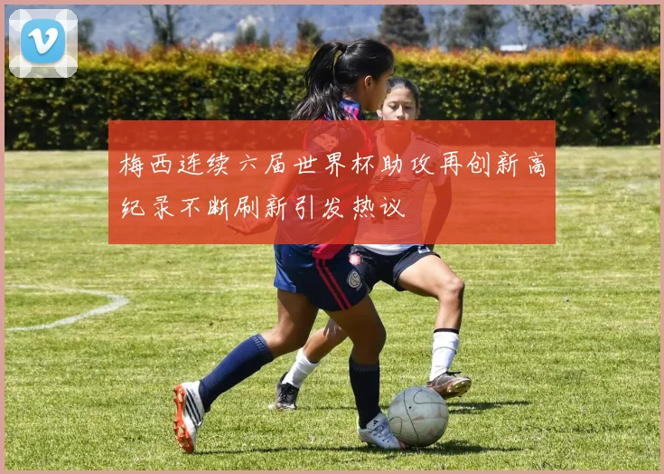 梅西连续六届世界杯助攻再创新高纪录不断刷新引发热议