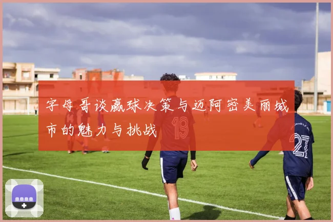 字母哥谈赢球决策与迈阿密美丽城市的魅力与挑战