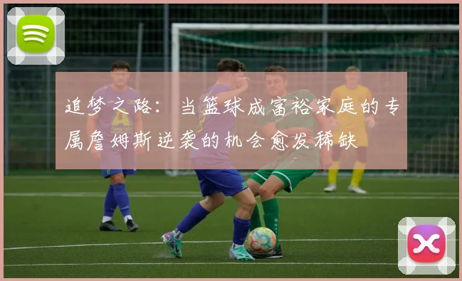 追梦之路：当篮球成富裕家庭的专属詹姆斯逆袭的机会愈发稀缺